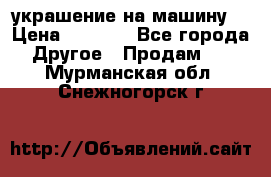 украшение на машину  › Цена ­ 2 000 - Все города Другое » Продам   . Мурманская обл.,Снежногорск г.